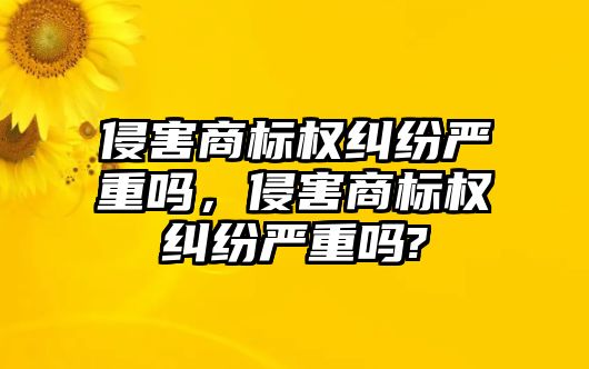 侵害商標權糾紛嚴重嗎，侵害商標權糾紛嚴重嗎?