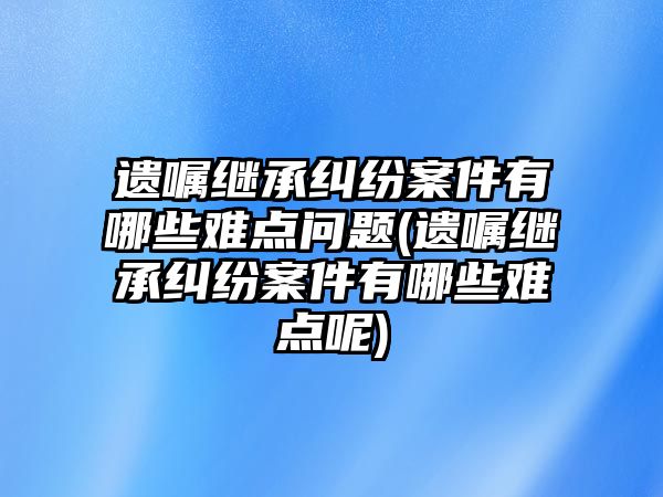 遺囑繼承糾紛案件有哪些難點問題(遺囑繼承糾紛案件有哪些難點呢)