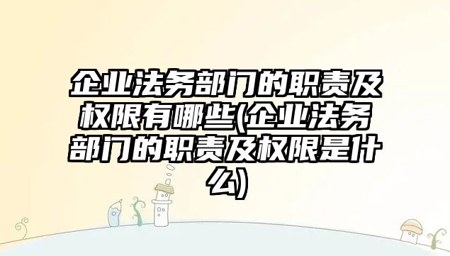 企業法務部門的職責及權限有哪些(企業法務部門的職責及權限是什么)