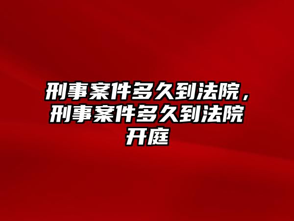 刑事案件多久到法院，刑事案件多久到法院開庭