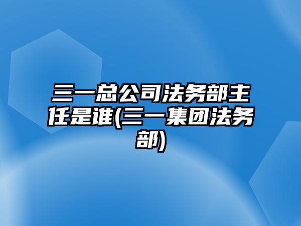 三一總公司法務(wù)部主任是誰(三一集團(tuán)法務(wù)部)