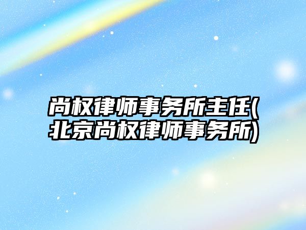 尚權律師事務所主任(北京尚權律師事務所)