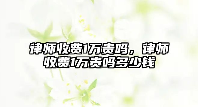 律師收費1萬貴嗎，律師收費1萬貴嗎多少錢