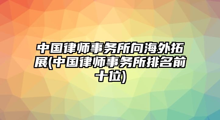 中國律師事務所向海外拓展(中國律師事務所排名前十位)