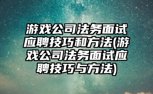 游戲公司法務面試應聘技巧和方法(游戲公司法務面試應聘技巧與方法)