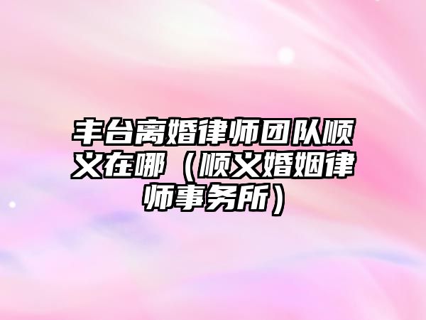 豐臺離婚律師團隊順義在哪（順義婚姻律師事務所）