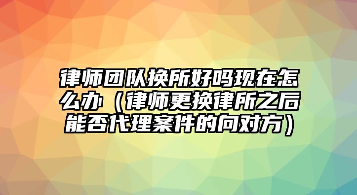 律師團隊換所好嗎現在怎么辦（律師更換律所之后能否代理案件的向對方）