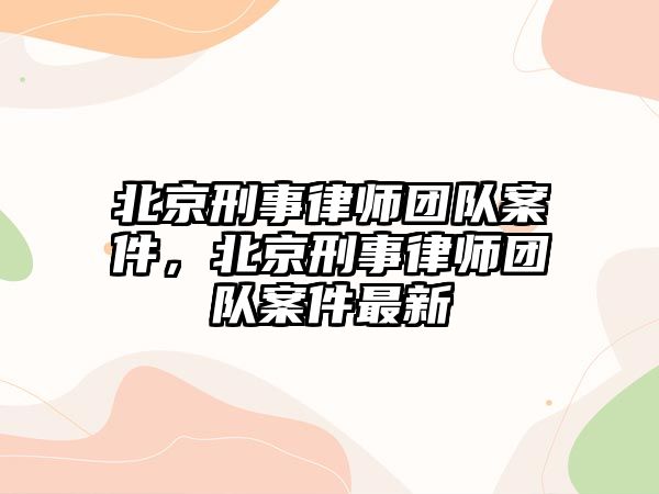 北京刑事律師團隊案件，北京刑事律師團隊案件最新