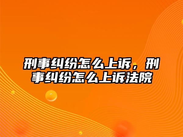 刑事糾紛怎么上訴，刑事糾紛怎么上訴法院