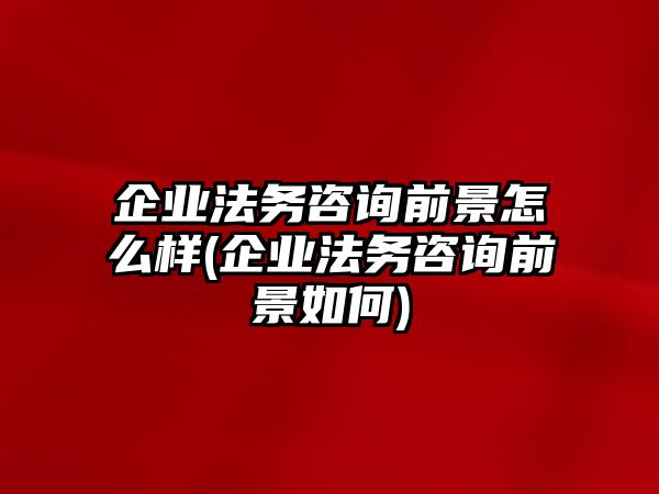 企業法務咨詢前景怎么樣(企業法務咨詢前景如何)