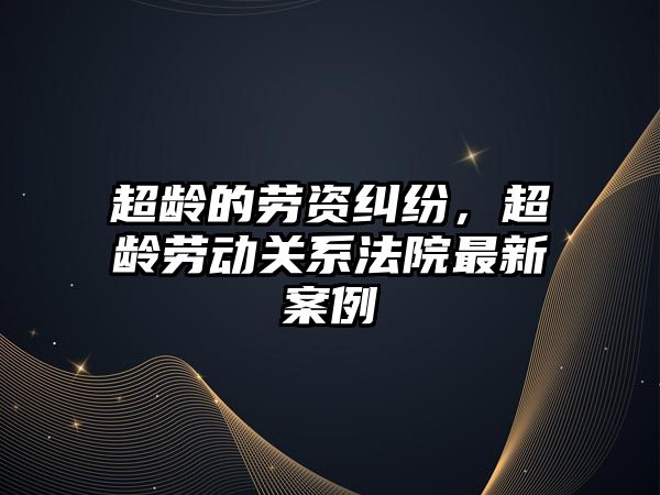 超齡的勞資糾紛，超齡勞動關系法院最新案例