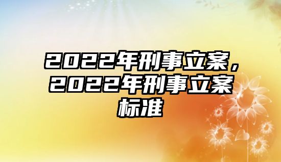 2022年刑事立案，2022年刑事立案標(biāo)準(zhǔn)