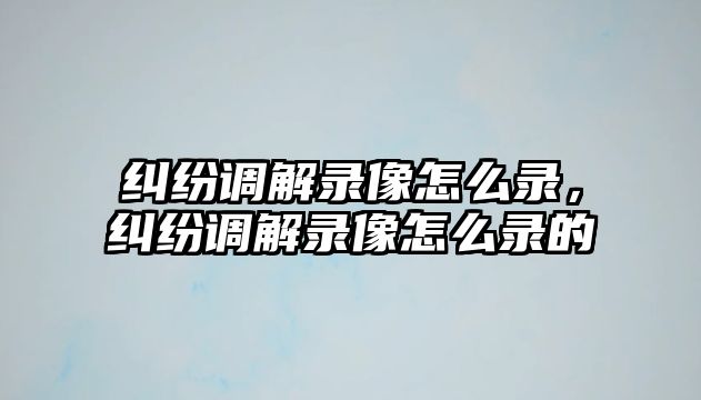 糾紛調解錄像怎么錄，糾紛調解錄像怎么錄的