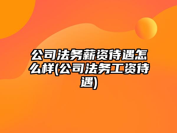 公司法務薪資待遇怎么樣(公司法務工資待遇)