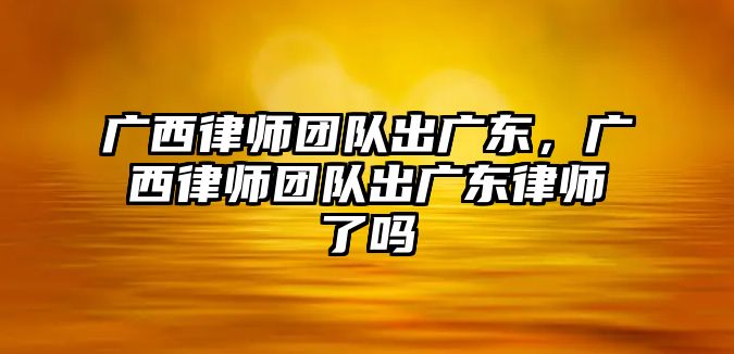 廣西律師團隊出廣東，廣西律師團隊出廣東律師了嗎