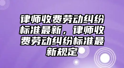 律師收費勞動糾紛標準最新，律師收費勞動糾紛標準最新規定