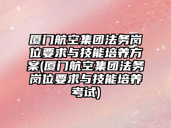 廈門航空集團法務(wù)崗位要求與技能培養(yǎng)方案(廈門航空集團法務(wù)崗位要求與技能培養(yǎng)考試)