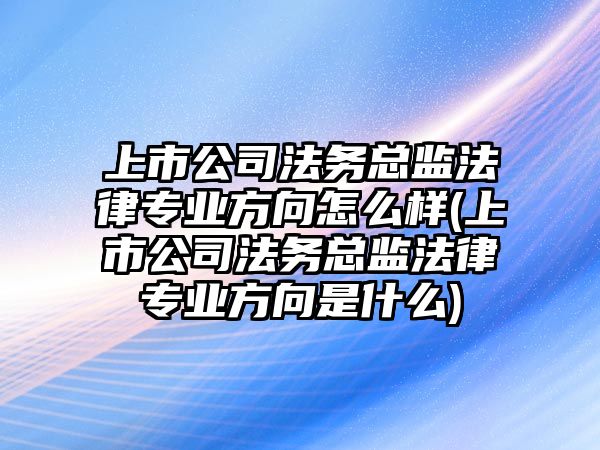 上市公司法務總監法律專業方向怎么樣(上市公司法務總監法律專業方向是什么)