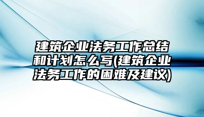 建筑企業法務工作總結和計劃怎么寫(建筑企業法務工作的困難及建議)