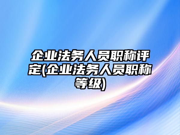 企業法務人員職稱評定(企業法務人員職稱等級)