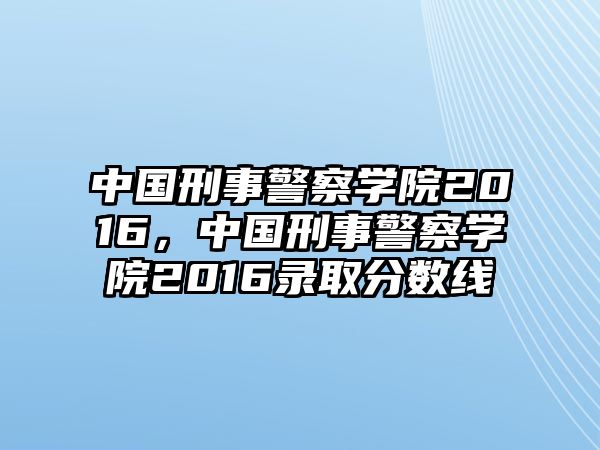 中國刑事警察學院2016，中國刑事警察學院2016錄取分數線