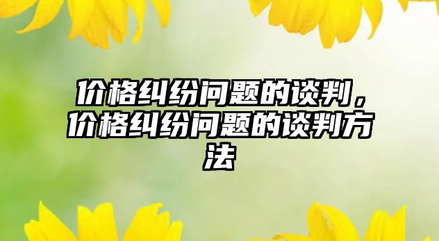 價(jià)格糾紛問題的談判，價(jià)格糾紛問題的談判方法