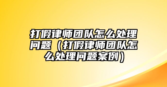 打假律師團隊怎么處理問題（打假律師團隊怎么處理問題案例）