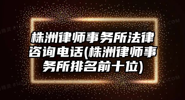 株洲律師事務所法律咨詢電話(株洲律師事務所排名前十位)