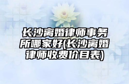 長沙離婚律師事務所哪家好(長沙離婚律師收費價目表)