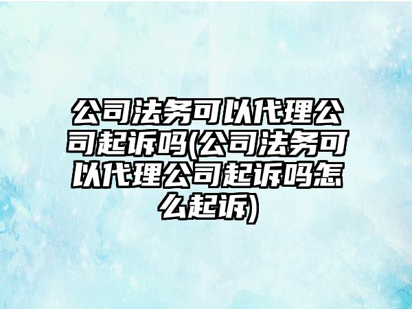 公司法務可以代理公司起訴嗎(公司法務可以代理公司起訴嗎怎么起訴)