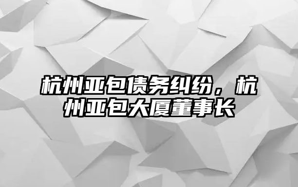 杭州亞包債務(wù)糾紛，杭州亞包大廈董事長