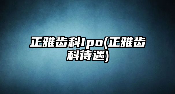 正雅齒科ipo(正雅齒科待遇)