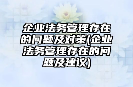 企業法務管理存在的問題及對策(企業法務管理存在的問題及建議)