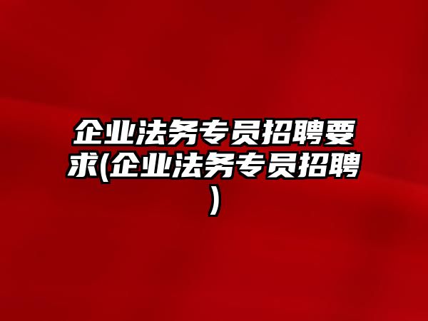 企業法務專員招聘要求(企業法務專員招聘)