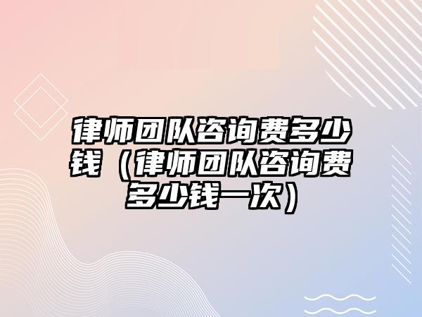 律師團隊咨詢費多少錢（律師團隊咨詢費多少錢一次）