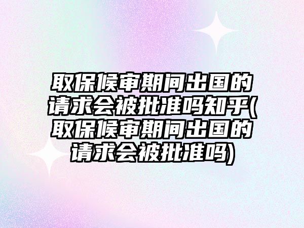 取保候審期間出國的請求會被批準嗎知乎(取保候審期間出國的請求會被批準嗎)