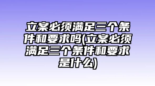 立案必須滿足三個條件和要求嗎(立案必須滿足三個條件和要求是什么)