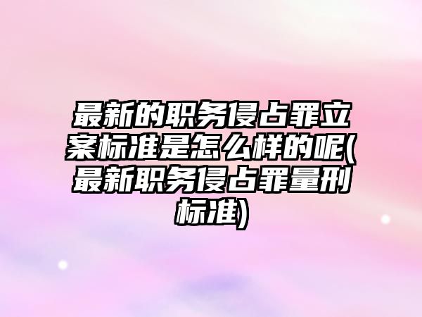 最新的職務侵占罪立案標準是怎么樣的呢(最新職務侵占罪量刑標準)