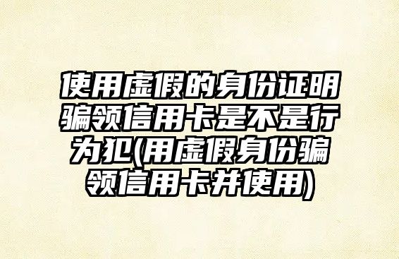 使用虛假的身份證明騙領(lǐng)信用卡是不是行為犯(用虛假身份騙領(lǐng)信用卡并使用)