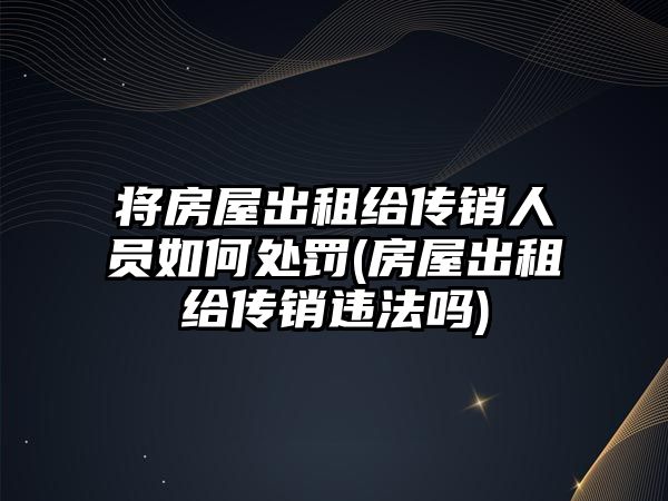 將房屋出租給傳銷人員如何處罰(房屋出租給傳銷違法嗎)