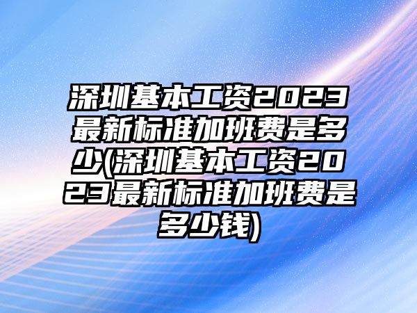 深圳基本工資2023最新標準加班費是多少(深圳基本工資2023最新標準加班費是多少錢)