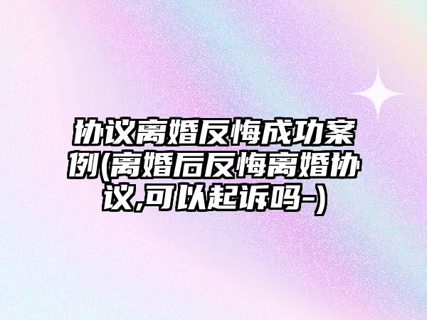 協議離婚反悔成功案例(離婚后反悔離婚協議,可以起訴嗎-)