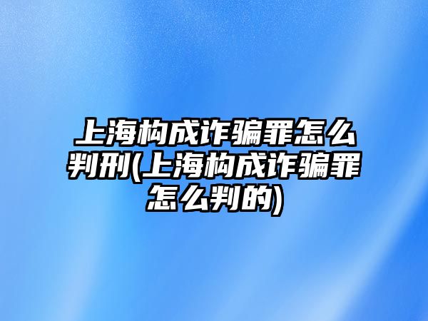 上海構成詐騙罪怎么判刑(上海構成詐騙罪怎么判的)