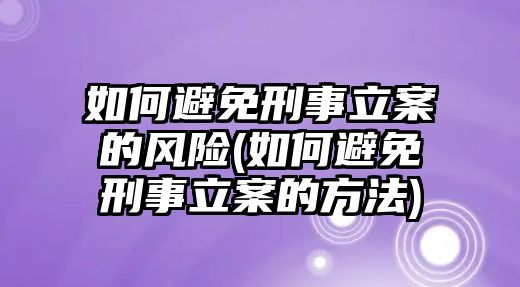 如何避免刑事立案的風險(如何避免刑事立案的方法)