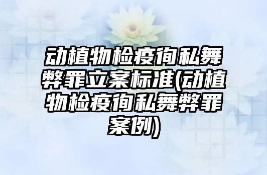 動植物檢疫徇私舞弊罪立案標準(動植物檢疫徇私舞弊罪案例)