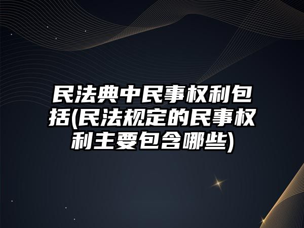 民法典中民事權(quán)利包括(民法規(guī)定的民事權(quán)利主要包含哪些)