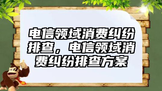 電信領域消費糾紛排查，電信領域消費糾紛排查方案