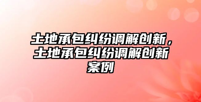 土地承包糾紛調解創新，土地承包糾紛調解創新案例