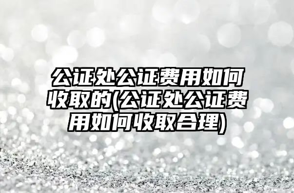 公證處公證費(fèi)用如何收取的(公證處公證費(fèi)用如何收取合理)