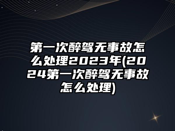 第一次醉駕無事故怎么處理2023年(2024第一次醉駕無事故怎么處理)